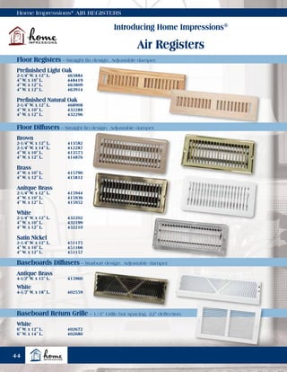 Home Impressions®
AIR REGISTERS
Introducing Home Impressions®
Air Registers
Prefinished Light Oak
2-1/4" W. x 12" L.	 463884
4" W. x 10" L.	 448419
4" W. x 12" L.	 463809
4" W. x 12" L.	 463914
Brown
2-1/4" W. x 12" L.	 413582
2-1/4" W. x 14" L.	 412287
4" W. x 10" L.	 413573
4" W. x 12" L.	 414876
Antique Brass
4-1/2" W. x 15" L.	 415960
White
4-1/2" W. x 18" L.	 402559
White
6" W. x 12" L.	 402672
6" W. x 14" L.	 402680
Prefinished Natural Oak
2-1/4" W. x 12" L.	 468908
4" W. x 10" L.	 432288
4" W. x 12" L.	 432296
Brass
4" W. x 10" L.	 415790
4" W. x 12" L.	 415812
Anitque Brass
2-1/4" W. x 12" L.	 415944
4" W. x 10" L.	 415936
4" W. x 12" L.	 415952
White
2-1/4" W. x 12" L.	 432202
4" W. x 10" L.	 432199
4" W. x 12" L.	 432210
Satin Nickel
2-1/4" W. x 12" L.	 451175
4" W. x 10" L.	 451166
4" W. x 12" L.	 451157
Floor Registers – Straight fin design. Adjustable damper.
Floor Diffusers – Straight fin design. Adjustable damper.
Baseboards Diffusers – Starburt design. Adjustable damper.
Baseboard Return Grille – 1/3” Grille bar spacing. 22° deflection.
44
 