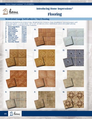 Home Impressions®
FLOORING
Introducing Home Impressions®
Flooring
Residential Gauge Self-Adhesive Vinyl Flooring
All items stocked in Do it Best Corp. Retail Service Centers. Easy installation: just peel paper and
press into place. 1.2 mm thick. 12" x 12". 45 tiles in a box. Individual carton and pallet pricing
available. Five-year limited wear warranty.
A.	 Wood Fingerblock	 287237
B.	 Gray Marble	 287369
C.	 Wood Parquet	 287210
D.	 Wood Diamond	 264253
E.	 Blue & Gold	 287199
F.	 Burled Star	 278808
G.	 Saltillo Accent	 278807
H.	 Travertine Stone	 278844
I.	 Venetian Paver	 278831
J.	 Paver Antico	 279005
K.	 Travertine Mosaic	 279031
A) B)
D) E)C)
G) H)F)
J) K)I)
46
 