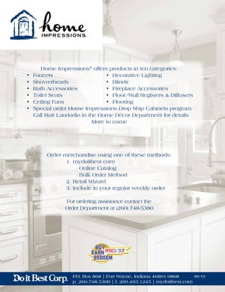 Home Impressions®
offers products in ten categories:
	 •	Faucets	 •	Decorative Lighting
	 •	Showerheads	 •	Blinds
	 •	 Bath Accessories	 •	 Fireplace Accessories
	 •	 Toilet Seats	 •	 Floor/Wall Registers & Diffusers
	 •	Ceiling Fans	 •	Flooring
	 •	 Special order Home Impressions Drop Ship Cabinets program -
		 Call Matt Laudadio in the Home Décor Department for details
More to come
P.O. Box 868 | Fort Wayne, Indiana 46801-0868
p. 260.748.5300 | f. 260.493.1245 | mydoitbest.com
05/15
Order merchandise using one of these methods:
	 1. mydoitbest.com
		 - Online Catalog
	 	 - Bulk Order Method
	 2. Retail Wizard
	 3. Include in your regular weekly order
For ordering assistance contact the
Order Department at (260) 748-5380
 