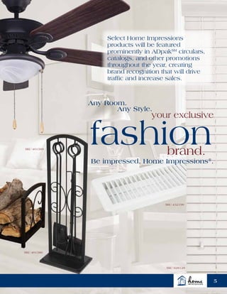 Select Home Impressions
products will be featured
prominently in ADpakSM
circulars,
catalogs, and other promotions
throughout the year, creating
brand recognition that will drive
traffic and increase sales.
SKU 401569
SKU 401586
SKU 432199
SKU 628128
Any Room.
Any Style.
fashion
your exclusive
brand.
Be impressed. Home Impressions®
.
5
 