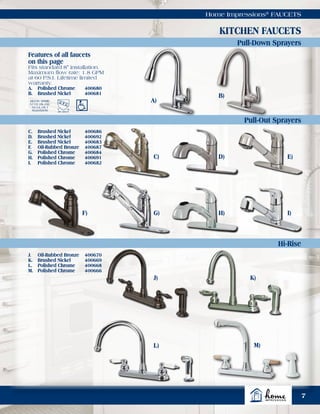 7
Home Impressions®
FAUCETS
Pull-Out Sprayers
Pull-Down Sprayers
Hi-Rise
KITCHEN FAUCETS
Meets ASME
A112.18.1M/
A112.18.1
Standards
Features of all faucets
on this page
Fits standard 8" installation.
Maximum flow rate: 1.8 GPM
at 60 P.S.I. Lifetime limited
warranty.
A.	 Polished Chrome	 400680
B.	 Brushed Nickel	 400681
C.	 Brushed Nickel	 400686
D.	 Brushed Nickel	 400692
E.	 Brushed Nickel	 400683
F.	 Oil-Rubbed Bronze	 400687
G.	 Polished Chrome	 400684
H.	 Polished Chrome	 400691
I.	 Polished Chrome	 400682
J.	 Oil-Rubbed Bronze	 400670
K.	 Brushed Nickel	 400669
L.	 Polished Chrome	 400668
M.	 Polished Chrome	 400666
A)
C)
F)
D)
G)
E)
H) I)
J)
L) M)
K)
B)
 