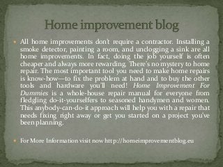 All home improvements don’t require a contractor. Installing a
smoke detector, painting a room, and unclogging a sink are all
home improvements. In fact, doing the job yourself is often
cheaper and always more rewarding. There’s no mystery to home
repair. The most important tool you need to make home repairs
is know-how—to fix the problem at hand and to buy the other
tools and hardware you’ll need! Home Improvement For
Dummies is a whole-house repair manual for everyone from
fledgling do-it-yourselfers to seasoned handymen and women.
This anybody-can-do-it approach will help you with a repair that
needs fixing right away or get you started on a project you’ve
been planning.
 For More Information visit now http://homeimprovementblog.eu
 