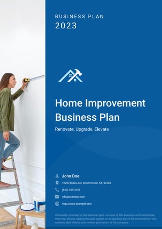 B U S I N E S S P L A N
2023
Home Improvement
Business Plan
Renovate, Upgrade, Elevate
John Doe

10200 Bolsa Ave, Westminster, CA, 92683

(650) 359-3153

info@example.com

http://www.example.com

Information provided in this business plan is unique to this business and confidential;
therefore, anyone reading this plan agrees not to disclose any of the information in this
business plan without prior written permission of the company.
 
