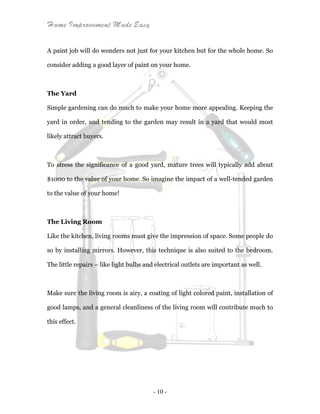 Home Improvement Made Easy
- 10 -
A paint job will do wonders not just for your kitchen but for the whole home. So
consider adding a good layer of paint on your home.
The Yard
Simple gardening can do much to make your home more appealing. Keeping the
yard in order, and tending to the garden may result in a yard that would most
likely attract buyers.
To stress the significance of a good yard, mature trees will typically add about
$1000 to the value of your home. So imagine the impact of a well-tended garden
to the value of your home!
The Living Room
Like the kitchen, living rooms must give the impression of space. Some people do
so by installing mirrors. However, this technique is also suited to the bedroom.
The little repairs – like light bulbs and electrical outlets are important as well.
Make sure the living room is airy, a coating of light colored paint, installation of
good lamps, and a general cleanliness of the living room will contribute much to
this effect.
 
