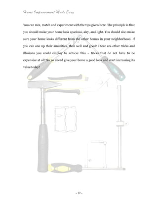 Home Improvement Made Easy
- 12 -
You can mix, match and experiment with the tips given here. The principle is that
you should make your home look spacious, airy, and light. You should also make
sure your home looks different from the other homes in your neighborhood. If
you can one up their amenities, then well and good! There are other tricks and
illusions you could employ to achieve this – tricks that do not have to be
expensive at all! So go ahead give your home a good look and start increasing its
value today!
 