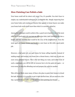 Home Improvement Made Easy
- 13 -
How Painting Can Polish a Sale
Your home could sell for about 20% more! Yes, it’s possible. You don’t have to
employ any underhanded techniques to accomplish this. Simply improving how
your home looks and creating an illusion that appeals to home buyers can make
your home look worth much more than what it is currently valued at.
Among the techniques used to achieve this, a good coat of paint is one of the most
effective. A good paint job can turn an otherwise drab, dark looking home into a
bright, and airy mansion that would be the envy of the neighborhood. Even the
most aged and dreary homes can be given a new lease on life with a good paint
job.
However, a bad paint job can spell doom for home selling hopefuls. Instead of
making magic and turning your home into a dream house, a bad coat of pain can
scare away potential buyers. This is the last thing you want, and in the event of
such a nightmare, you will be left no recourse but to do the paint job again – or
even worse, to strip the offending coat and prepare the walls for another.
This will most likely cause many of those who plan to paint their homes to dread
the task. However, it is possible to get it right the first time. All you need are a few
tips, a good brush and roller and the nerve to start painting your house!
 