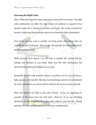 Home Improvement Made Easy
- 14 -
Choosing the Right Color
This is THE most important step in planning a paint job for your home. The right
color combination can affect the right mood and ambience to appeal to that
specific couple that is looking to purchase your home. The wrong combination,
however, might send them packing. How do you choose the right combination?
First of all, you may want to consider surveying preset color themes that are
available in most bookstores. These books will typically list color combinations
and the mood they evoke.
While perusing these themes, you will want to consider the existing fixtures,
railings, and furniture in your home. Make sure the color combination you
choose fits the existing furnishings in your home.
Remember that the most attractive homes to purchase are the ones that have a
light, spacious, and cozy feel. The way your furnishings contrast and complement
the color combination you choose will be critical in the success of your paint job.
Don’t feel afraid to be bold in your color choices. If you are upgrading for
yourself, by all means have fun with color. However, if you are refreshing
specifically to help in reselling the home, white might be your best bet. Having
said that, let’s discuss more about color and other considerations.
 