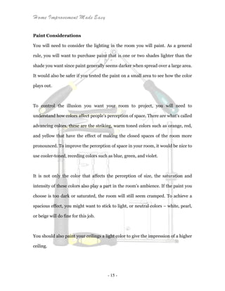 Home Improvement Made Easy
- 15 -
Paint Considerations
You will need to consider the lighting in the room you will paint. As a general
rule, you will want to purchase paint that is one or two shades lighter than the
shade you want since paint generally seems darker when spread over a large area.
It would also be safer if you tested the paint on a small area to see how the color
plays out.
To control the illusion you want your room to project, you will need to
understand how colors affect people’s perception of space. There are what's called
advancing colors, these are the striking, warm toned colors such as orange, red,
and yellow that have the effect of making the closed spaces of the room more
pronounced. To improve the perception of space in your room, it would be nice to
use cooler-toned, receding colors such as blue, green, and violet.
It is not only the color that affects the perception of size, the saturation and
intensity of these colors also play a part in the room’s ambience. If the paint you
choose is too dark or saturated, the room will still seem cramped. To achieve a
spacious effect, you might want to stick to light, or neutral colors – white, pearl,
or beige will do fine for this job.
You should also paint your ceilings a light color to give the impression of a higher
ceiling.
 