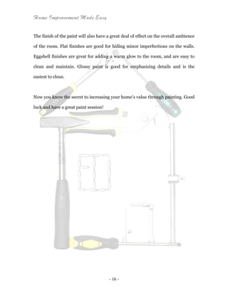 Home Improvement Made Easy
- 16 -
The finish of the paint will also have a great deal of effect on the overall ambience
of the room. Flat finishes are good for hiding minor imperfections on the walls.
Eggshell finishes are great for adding a warm glow to the room, and are easy to
clean and maintain. Glossy paint is good for emphasizing details and is the
easiest to clean.
Now you know the secret to increasing your home’s value through painting. Good
luck and have a great paint session!
 