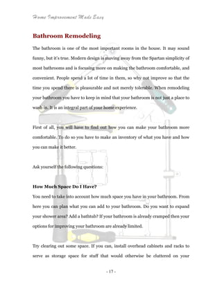 Home Improvement Made Easy
- 17 -
Bathroom Remodeling
The bathroom is one of the most important rooms in the house. It may sound
funny, but it’s true. Modern design is moving away from the Spartan simplicity of
most bathrooms and is focusing more on making the bathroom comfortable, and
convenient. People spend a lot of time in them, so why not improve so that the
time you spend there is pleasurable and not merely tolerable. When remodeling
your bathroom you have to keep in mind that your bathroom is not just a place to
wash in. It is an integral part of your home experience.
First of all, you will have to find out how you can make your bathroom more
comfortable. To do so you have to make an inventory of what you have and how
you can make it better.
Ask yourself the following questions:
How Much Space Do I Have?
You need to take into account how much space you have in your bathroom. From
here you can plan what you can add to your bathroom. Do you want to expand
your shower area? Add a bathtub? If your bathroom is already cramped then your
options for improving your bathroom are already limited.
Try clearing out some space. If you can, install overhead cabinets and racks to
serve as storage space for stuff that would otherwise be cluttered on your
 