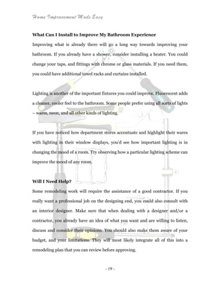 Home Improvement Made Easy
- 19 -
What Can I Install to Improve My Bathroom Experience
Improving what is already there will go a long way towards improving your
bathroom. If you already have a shower, consider installing a heater. You could
change your taps, and fittings with chrome or glass materials. If you need them,
you could have additional towel racks and curtains installed.
Lighting is another of the important fixtures you could improve. Fluorescent adds
a cleaner, cooler feel to the bathroom. Some people prefer using all sorts of lights
– warm, neon, and all other kinds of lighting.
If you have noticed how department stores accentuate and highlight their wares
with lighting in their window displays, you’d see how important lighting is in
changing the mood of a room. Try observing how a particular lighting scheme can
improve the mood of any room.
Will I Need Help?
Some remodeling work will require the assistance of a good contractor. If you
really want a professional job on the designing end, you could also consult with
an interior designer. Make sure that when dealing with a designer and/or a
contractor, you already have an idea of what you want and are willing to listen,
discuss and consider their opinions. You should also make them aware of your
budget, and your limitations. They will most likely integrate all of this into a
remodeling plan that you can review before approving.
 