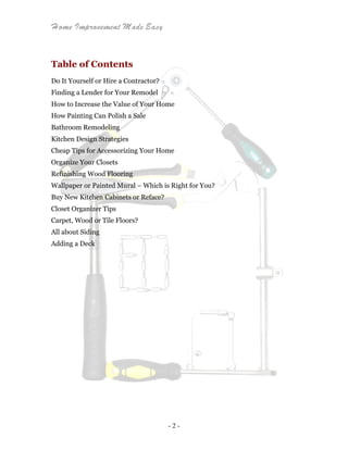 Home Improvement Made Easy
- 2 -
Table of Contents
Do It Yourself or Hire a Contractor?
Finding a Lender for Your Remodel
How to Increase the Value of Your Home
How Painting Can Polish a Sale
Bathroom Remodeling
Kitchen Design Strategies
Cheap Tips for Accessorizing Your Home
Organize Your Closets
Refinishing Wood Flooring
Wallpaper or Painted Mural – Which is Right for You?
Buy New Kitchen Cabinets or Reface?
Closet Organizer Tips
Carpet, Wood or Tile Floors?
All about Siding
Adding a Deck
 