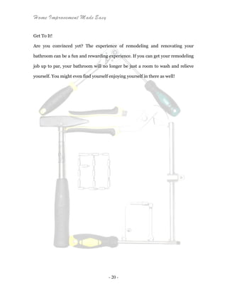 Home Improvement Made Easy
- 20 -
Get To It!
Are you convinced yet? The experience of remodeling and renovating your
bathroom can be a fun and rewarding experience. If you can get your remodeling
job up to par, your bathroom will no longer be just a room to wash and relieve
yourself. You might even find yourself enjoying yourself in there as well!
 
