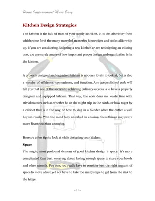 Home Improvement Made Easy
- 21 -
Kitchen Design Strategies
The kitchen is the hub of most of your family activities. It is the laboratory from
which come forth the many marveled mysteries housewives and cooks alike whip
up. If you are considering designing a new kitchen or are redesigning an existing
one, you are surely aware of how important proper design and organization is in
the kitchen.
A properly designed and organized kitchen is not only lovely to look at, but is also
a wonder of efficiency, convenience, and function. Any accomplished cook will
tell you that one of the secrets to achieving culinary success is to have a properly
designed and equipped kitchen. That way, the cook does not waste time with
trivial matters such as whether he or she might trip on the cords, or how to get by
a cabinet that is in the way, or how to plug in a blender when the outlet is well
beyond reach. With the mind fully absorbed in cooking, these things may prove
more disastrous than annoying.
Here are a few tips to look at while designing your kitchen:
Space
The single, most profound element of good kitchen design is space. It’s more
complicated than just worrying about having enough space to store your bowls
and other utensils. For one, you really have to consider just the right amount of
space to move about yet not have to take too many steps to get from the sink to
the fridge.
 