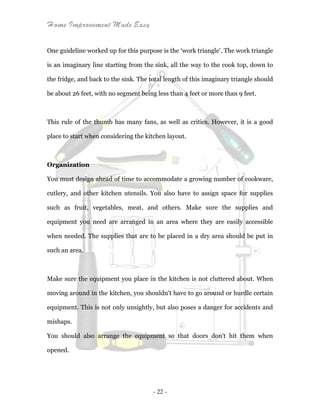 Home Improvement Made Easy
- 22 -
One guideline worked up for this purpose is the ‘work triangle'. The work triangle
is an imaginary line starting from the sink, all the way to the cook top, down to
the fridge, and back to the sink. The total length of this imaginary triangle should
be about 26 feet, with no segment being less than 4 feet or more than 9 feet.
This rule of the thumb has many fans, as well as critics. However, it is a good
place to start when considering the kitchen layout.
Organization
You must design ahead of time to accommodate a growing number of cookware,
cutlery, and other kitchen utensils. You also have to assign space for supplies
such as fruit, vegetables, meat, and others. Make sure the supplies and
equipment you need are arranged in an area where they are easily accessible
when needed. The supplies that are to be placed in a dry area should be put in
such an area.
Make sure the equipment you place in the kitchen is not cluttered about. When
moving around in the kitchen, you shouldn't have to go around or hurdle certain
equipment. This is not only unsightly, but also poses a danger for accidents and
mishaps.
You should also arrange the equipment so that doors don't hit them when
opened.
 