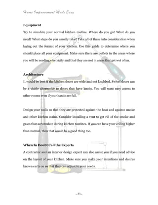 Home Improvement Made Easy
- 23 -
Equipment
Try to simulate your normal kitchen routine. Where do you go? What do you
need? What steps do you usually take? Take all of these into consideration when
laying out the format of your kitchen. Use this guide to determine where you
should place all your equipment. Make sure there are outlets in the areas where
you will be needing electricity and that they are not in areas that get wet often.
Architecture
It would be best if the kitchen doors are wide and not knobbed. Swivel doors can
be a viable alternative to doors that have knobs. You will want easy access to
other rooms even if your hands are full.
Design your walls so that they are protected against the heat and against smoke
and other kitchen stains. Consider installing a vent to get rid of the smoke and
gases that accumulate during kitchen routines. If you can have your ceiling higher
than normal, then that would be a good thing too.
When In Doubt Call the Experts
A contractor and an interior design expert can also assist you if you need advice
on the layout of your kitchen. Make sure you make your intentions and desires
known early on so that they can adjust to your needs.
 