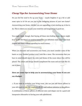 Home Improvement Made Easy
- 25 -
Cheap Tips for Accessorizing Your Home
Do you feel the need to fix up your home – maybe brighten it up a bit or add
some spice to it? Or are you just in the designing process of your new home?
Accessorizing your home, whether you are upgrading or just starting up, is fun to
do. This is where you can put your creativity and imagination to good use.
You might think, though, that buying all those nice-looking home decors might
be a rip off. But there’s no need to worry! You can definitely make your home look
elegant and classy without spending too much money.
When you decorate and accessorize your home, you must consider some of the
basics so your finished product won't look like a mess. The accessories that you
have in mind should match the color and theme of the room where they will be
placed. The colors and design should compliment the room and not look like it’s
out of place.
Here are some tips to help you in accessorizing your home if you are
on a budget.
1. If you want to revitalize your living room, you can just add throw pillows to
your old couch to take the emphasis off of it and redirect attention to the pillows.
A combination of throw pillows of different sizes and shapes can be a good and
inexpensive alternative to having your sofa upholstered.
 