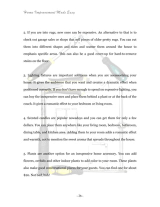 Home Improvement Made Easy
- 26 -
2. If you are into rugs, new ones can be expensive. An alternative to that is to
check out garage sales or shops that sell pieces of older pretty rugs. You can cut
them into different shapes and sizes and scatter them around the house to
emphasis specific areas. This can also be a good cover-up for hard-to-remove
stains on the floor.
3. Lighting fixtures are important additions when you are accessorizing your
home. It gives the ambience that you want and creates a dramatic effect when
positioned correctly. If you don't have enough to spend on expensive lighting, you
can buy the inexpensive ones and place them behind a plant or at the back of the
couch. It gives a romantic effect to your bedroom or living room.
4. Scented candles are popular nowadays and you can get them for only a few
dollars. You can place them anywhere like your living room, bedroom, bathroom,
dining table, and kitchen area. Adding them to your room adds a romantic effect
and warmth, not to mention the sweet aroma that spreads throughout the house.
5. Plants are another option for an inexpensive home accessory. You can add
flowers, orchids and other indoor plants to add color to your room. These plants
also make good conversational pieces for your guests. You can find one for about
$20. Not bad, huh!
 
