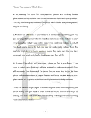 Home Improvement Made Easy
- 27 -
6. An accessory that never fails to impress is a picture. You can hang framed
photos or those of your loved ones on the wall or have them lined up atop a shelf.
You only need to buy the frames for the photos which can be inexpensive yet look
elegant and sturdy.
7. Curtains can add drama to your windows. If needlework is your thing, you can
just buy elegant inexpensive fabrics from flea markets and make curtains on your
own. Doing this will give you control on how you want your curtains to look. If
you think you’re not up to that, you can buy ready-made curtains from flea
markets, craft stores or home accessory stores. Just make sure that you have
measured your windows before buying to make sure they will fit.
8. Remove all the clutter and unnecessary pieces you find in your home. If you
want to redesign your home and add new accessories, make sure to get rid of the
old accessories that don't match the theme that you want. Just keep a few base
pieces and throw the others or recycle them for a different purpose. Keeping your
place simple will brighten the ambience and lighten the mood of your home.
There are different ways for you to accessorize your home without spending too
much money. You just need to think out-of-the-box to discover new ways of
making your home look cozier. Use your creativity and imagination in decorating
each corner of your home.
 