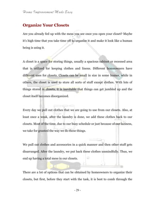 Home Improvement Made Easy
- 29 -
Organize Your Closets
Are you already fed up with the mess you see once you open your closet? Maybe
it’s high time that you take time off to organize it and make it look like a human
being is using it.
A closet is a space for storing things, usually a spacious cabinet or recessed area
that is utilized for keeping clothes and linens. Different homeowners have
different uses for closets. Closets can be small in size in some homes, while in
others, the closet is used to store all sorts of stuff except clothes. With lots of
things stored in closets, it is inevitable that things can get jumbled up and the
closet itself becomes disorganized.
Every day we pull out clothes that we are going to use from our closets. Also, at
least once a weak, after the laundry is done, we add these clothes back to our
closets. Most of the time, due to our busy schedule or just because of our laziness,
we take for granted the way we do these things.
We pull out clothes and accessories in a quick manner and then other stuff gets
disarranged. After the laundry, we put back these clothes unmindfully. Thus, we
end up having a total mess in our closets.
There are a lot of options that can be obtained by homeowners to organize their
closets, but first, before they start with the task, it is best to comb through the
 