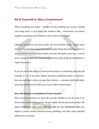Home Improvement Made Easy
- 3 -
Do It Yourself or Hire a Contractor?
When remodeling your home – whether you are installing new circuits, redoing
your living room, or just fixing that stubborn sink – homeowners are always
caught in a quandary as to whether or not to call in a hired hand.
Calling in an expert is, for most people, the most prudent choice. A good many
number of people have learned the hard way that fixing that leaky faucet isn’t as
easy as it looks. However, these experts can come with quite a price tag – in most
cases, enough to make the homeowner think twice about doing the installation or
repairs themselves.
If you are one of the millions of home owners that are considering doing the job
yourself, or one of the other million seriously considering hiring a contractor,
here are some tips to help you make that decision – a decision that could either
cause that busted circuit to blow up, or your wallet to hemorrhage.
Does The Repair or Installation Need a Permit?
This is the first question you must ask yourself, whether or not the work to be
done needs a local building permit. Simple repairs will not need such permits, but
major installations may require that you apply for one. Installations that may
require a permit include electrical wiring, plumbing, and other major physical
additions to your home.
 