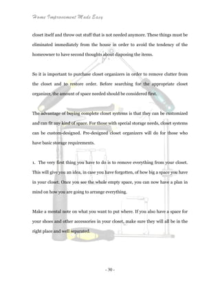Home Improvement Made Easy
- 30 -
closet itself and throw out stuff that is not needed anymore. These things must be
eliminated immediately from the house in order to avoid the tendency of the
homeowner to have second thoughts about disposing the items.
So it is important to purchase closet organizers in order to remove clutter from
the closet and to restore order. Before searching for the appropriate closet
organizer, the amount of space needed should be considered first.
The advantage of buying complete closet systems is that they can be customized
and can fit any kind of space. For those with special storage needs, closet systems
can be custom-designed. Pre-designed closet organizers will do for those who
have basic storage requirements.
1. The very first thing you have to do is to remove everything from your closet.
This will give you an idea, in case you have forgotten, of how big a space you have
in your closet. Once you see the whole empty space, you can now have a plan in
mind on how you are going to arrange everything.
Make a mental note on what you want to put where. If you also have a space for
your shoes and other accessories in your closet, make sure they will all be in the
right place and well separated.
 