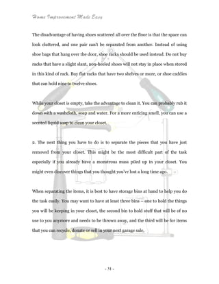 Home Improvement Made Easy
- 31 -
The disadvantage of having shoes scattered all over the floor is that the space can
look cluttered, and one pair can't be separated from another. Instead of using
shoe bags that hang over the door, shoe racks should be used instead. Do not buy
racks that have a slight slant, non-heeled shoes will not stay in place when stored
in this kind of rack. Buy flat racks that have two shelves or more, or shoe caddies
that can hold nine to twelve shoes.
While your closet is empty, take the advantage to clean it. You can probably rub it
down with a washcloth, soap and water. For a more enticing smell, you can use a
scented liquid soap to clean your closet.
2. The next thing you have to do is to separate the pieces that you have just
removed from your closet. This might be the most difficult part of the task
especially if you already have a monstrous mass piled up in your closet. You
might even discover things that you thought you’ve lost a long time ago.
When separating the items, it is best to have storage bins at hand to help you do
the task easily. You may want to have at least three bins – one to hold the things
you will be keeping in your closet, the second bin to hold stuff that will be of no
use to you anymore and needs to be thrown away, and the third will be for items
that you can recycle, donate or sell in your next garage sale.
 