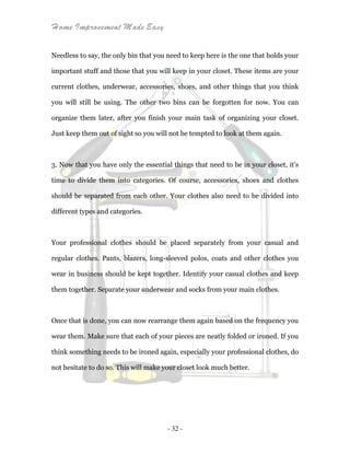 Home Improvement Made Easy
- 32 -
Needless to say, the only bin that you need to keep here is the one that holds your
important stuff and those that you will keep in your closet. These items are your
current clothes, underwear, accessories, shoes, and other things that you think
you will still be using. The other two bins can be forgotten for now. You can
organize them later, after you finish your main task of organizing your closet.
Just keep them out of sight so you will not be tempted to look at them again.
3. Now that you have only the essential things that need to be in your closet, it’s
time to divide them into categories. Of course, accessories, shoes and clothes
should be separated from each other. Your clothes also need to be divided into
different types and categories.
Your professional clothes should be placed separately from your casual and
regular clothes. Pants, blazers, long-sleeved polos, coats and other clothes you
wear in business should be kept together. Identify your casual clothes and keep
them together. Separate your underwear and socks from your main clothes.
Once that is done, you can now rearrange them again based on the frequency you
wear them. Make sure that each of your pieces are neatly folded or ironed. If you
think something needs to be ironed again, especially your professional clothes, do
not hesitate to do so. This will make your closet look much better.
 