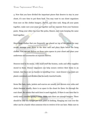 Home Improvement Made Easy
- 33 -
4. Now that you have divided the important pieces that deserve to stay in your
closet, it’s now time to put them back. You may want to use closet organizers
from now on like clothes hangers, shelves, and shoe rack. Hang all your pants
together, make sure your jeans go together and are separate from your business
pants. Hang your other top wear like polos, blazers, and coats keeping the same
kind together.
Have those clothes that you frequently use placed on top of the others for easy
access. Arrange your shoes in the shoe rack and place them below the hung
clothes. You can put shelves on those extra spaces in your closet and place your
underwear and accessories on separate shelves.
Drawers tend to be messy, with small stuff like hosiery, socks and office supplies
stored in them. Drawer organizers can help owners retrieve their items in an
instant. And there are no hassles in installing it too - most drawer organizers are
plastic containers and dividers that be easily inserted inside.
Items like hats, coats, jackets and scarves are usually just thrown over sofas and
chairs because usually, there is no space in the closet for them. Go through the
coat closet. Be certain that each item is used regularly. If there is one item that is
rarely used, consider giving it away. Make sure there are enough hangers. There
should be only one hanger per each piece of clothing. Hanging one coat over the
other can be a hassle when someone tries to retrieve it for use later. Make sure to
 