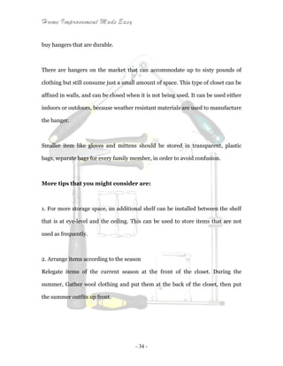 Home Improvement Made Easy
- 34 -
buy hangers that are durable.
There are hangers on the market that can accommodate up to sixty pounds of
clothing but still consume just a small amount of space. This type of closet can be
affixed in walls, and can be closed when it is not being used. It can be used either
indoors or outdoors, because weather resistant materials are used to manufacture
the hanger.
Smaller item like gloves and mittens should be stored in transparent, plastic
bags, separate bags for every family member, in order to avoid confusion.
More tips that you might consider are:
1. For more storage space, an additional shelf can be installed between the shelf
that is at eye-level and the ceiling. This can be used to store items that are not
used as frequently.
2. Arrange items according to the season
Relegate items of the current season at the front of the closet. During the
summer, Gather wool clothing and put them at the back of the closet, then put
the summer outfits up front.
 