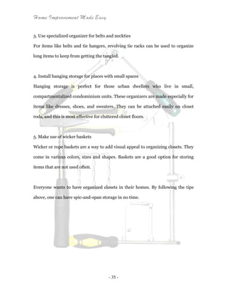 Home Improvement Made Easy
- 35 -
3. Use specialized organizer for belts and neckties
For items like belts and tie hangers, revolving tie racks can be used to organize
long items to keep from getting the tangled.
4. Install hanging storage for places with small spaces
Hanging storage is perfect for those urban dwellers who live in small,
compartmentalized condominium units. These organizers are made especially for
items like dresses, shoes, and sweaters. They can be attached easily on closet
rods, and this is most effective for cluttered closet floors.
5. Make use of wicker baskets
Wicker or rope baskets are a way to add visual appeal to organizing closets. They
come in various colors, sizes and shapes. Baskets are a good option for storing
items that are not used often.
Everyone wants to have organized closets in their homes. By following the tips
above, one can have spic-and-span storage in no time.
 