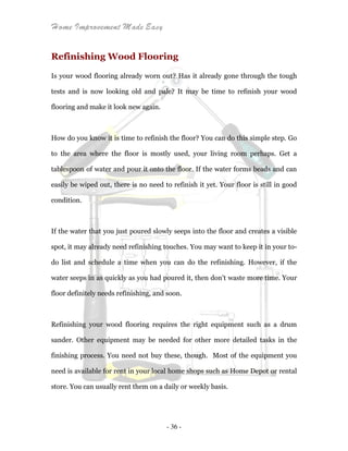 Home Improvement Made Easy
- 36 -
Refinishing Wood Flooring
Is your wood flooring already worn out? Has it already gone through the tough
tests and is now looking old and pale? It may be time to refinish your wood
flooring and make it look new again.
How do you know it is time to refinish the floor? You can do this simple step. Go
to the area where the floor is mostly used, your living room perhaps. Get a
tablespoon of water and pour it onto the floor. If the water forms beads and can
easily be wiped out, there is no need to refinish it yet. Your floor is still in good
condition.
If the water that you just poured slowly seeps into the floor and creates a visible
spot, it may already need refinishing touches. You may want to keep it in your to-
do list and schedule a time when you can do the refinishing. However, if the
water seeps in as quickly as you had poured it, then don't waste more time. Your
floor definitely needs refinishing, and soon.
Refinishing your wood flooring requires the right equipment such as a drum
sander. Other equipment may be needed for other more detailed tasks in the
finishing process. You need not buy these, though. Most of the equipment you
need is available for rent in your local home shops such as Home Depot or rental
store. You can usually rent them on a daily or weekly basis.
 