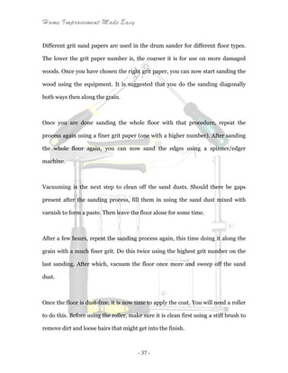 Home Improvement Made Easy
- 37 -
Different grit sand papers are used in the drum sander for different floor types.
The lower the grit paper number is, the coarser it is for use on more damaged
woods. Once you have chosen the right grit paper, you can now start sanding the
wood using the equipment. It is suggested that you do the sanding diagonally
both ways then along the grain.
Once you are done sanding the whole floor with that procedure, repeat the
process again using a finer grit paper (one with a higher number). After sanding
the whole floor again, you can now sand the edges using a spinner/edger
machine.
Vacuuming is the next step to clean off the sand dusts. Should there be gaps
present after the sanding process, fill them in using the sand dust mixed with
varnish to form a paste. Then leave the floor alone for some time.
After a few hours, repeat the sanding process again, this time doing it along the
grain with a much finer grit. Do this twice using the highest grit number on the
last sanding. After which, vacuum the floor once more and sweep off the sand
dust.
Once the floor is dust-free, it is now time to apply the coat. You will need a roller
to do this. Before using the roller, make sure it is clean first using a stiff brush to
remove dirt and loose hairs that might get into the finish.
 