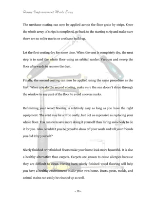 Home Improvement Made Easy
- 38 -
The urethane coating can now be applied across the floor grain by strips. Once
the whole array of strips is completed, go back to the starting strip and make sure
there are no roller marks or urethane build up.
Let the first coating dry for some time. When the coat is completely dry, the next
step is to sand the whole floor using an orbital sander. Vacuum and sweep the
floor afterwards to remove the dust.
Finally, the second coating can now be applied using the same procedure as the
first. When you do the second coating, make sure the sun doesn’t shine through
the window to any part of the floor to avoid uneven marks.
Refinishing your wood flooring is relatively easy as long as you have the right
equipment. The rent may be a little costly, but not as expensive as replacing your
whole floor. You can even save more doing it yourself than hiring somebody to do
it for you. Also, wouldn’t you be proud to show off your work and tell your friends
you did it by yourself?
Nicely finished or refinished floors make your home look more beautiful. It is also
a healthy alternative than carpets. Carpets are known to cause allergies because
they are difficult to clean. Having bare, nicely finished wood flooring will help
you have a healthy environment inside your own home. Dusts, pests, molds, and
animal stains can easily be cleaned up as well.
 