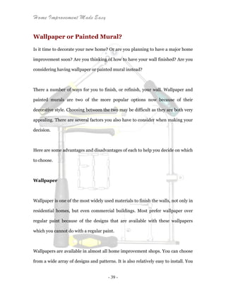 Home Improvement Made Easy
- 39 -
Wallpaper or Painted Mural?
Is it time to decorate your new home? Or are you planning to have a major home
improvement soon? Are you thinking of how to have your wall finished? Are you
considering having wallpaper or painted mural instead?
There a number of ways for you to finish, or refinish, your wall. Wallpaper and
painted murals are two of the more popular options now because of their
decorative style. Choosing between the two may be difficult as they are both very
appealing. There are several factors you also have to consider when making your
decision.
Here are some advantages and disadvantages of each to help you decide on which
to choose.
Wallpaper
Wallpaper is one of the most widely used materials to finish the walls, not only in
residential homes, but even commercial buildings. Most prefer wallpaper over
regular paint because of the designs that are available with these wallpapers
which you cannot do with a regular paint.
Wallpapers are available in almost all home improvement shops. You can choose
from a wide array of designs and patterns. It is also relatively easy to install. You
 