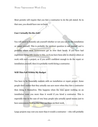 Home Improvement Made Easy
- 4 -
Most permits will require that you hire a contractor to do the job stated. So in
that case, you should have one on hand.
Can I Actually Do the Job?
You will need to honestly ask yourself whether or not you can do the installation
or repair yourself. This is probably the trickiest question to ask yourself and is
probably where most homeowners get in over their heads. If you have had
experience doing jobs similar to this, or if you have been able to observe others at
work with such a project, or if you aren't confident enough to do the repair or
installation yourself, then it is probably worth hiring a contractor.
Will This Fall Within My Budget
You have to be financially realistic with an installation or repair project. Some
people don't realize that they actually can save more when they hire a contractor
then doing it themselves. This happens when the time spent working on an
installation costs you more than it would if you hired a contractor. This is
especially true in the case of very busy people who actually spend money just to
have annoyances fixed so that they can focus on their work.
Large projects may cost you more than it would a contractor – who will probably
 
