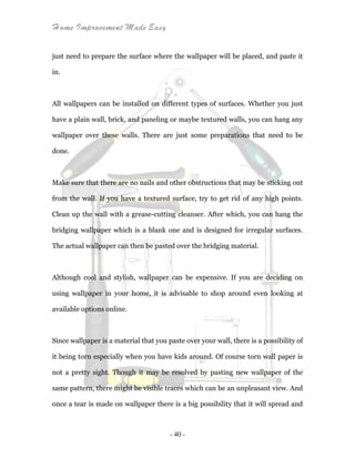Home Improvement Made Easy
- 40 -
just need to prepare the surface where the wallpaper will be placed, and paste it
in.
All wallpapers can be installed on different types of surfaces. Whether you just
have a plain wall, brick, and paneling or maybe textured walls, you can hang any
wallpaper over these walls. There are just some preparations that need to be
done.
Make sure that there are no nails and other obstructions that may be sticking out
from the wall. If you have a textured surface, try to get rid of any high points.
Clean up the wall with a grease-cutting cleanser. After which, you can hang the
bridging wallpaper which is a blank one and is designed for irregular surfaces.
The actual wallpaper can then be pasted over the bridging material.
Although cool and stylish, wallpaper can be expensive. If you are deciding on
using wallpaper in your home, it is advisable to shop around even looking at
available options online.
Since wallpaper is a material that you paste over your wall, there is a possibility of
it being torn especially when you have kids around. Of course torn wall paper is
not a pretty sight. Though it may be resolved by pasting new wallpaper of the
same pattern, there might be visible traces which can be an unpleasant view. And
once a tear is made on wallpaper there is a big possibility that it will spread and
 