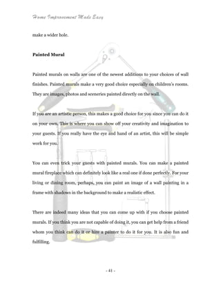 Home Improvement Made Easy
- 41 -
make a wider hole.
Painted Mural
Painted murals on walls are one of the newest additions to your choices of wall
finishes. Painted murals make a very good choice especially on children’s rooms.
They are images, photos and sceneries painted directly on the wall.
If you are an artistic person, this makes a good choice for you since you can do it
on your own. This is where you can show off your creativity and imagination to
your guests. If you really have the eye and hand of an artist, this will be simple
work for you.
You can even trick your guests with painted murals. You can make a painted
mural fireplace which can definitely look like a real one if done perfectly. For your
living or dining room, perhaps, you can paint an image of a wall painting in a
frame with shadows in the background to make a realistic effect.
There are indeed many ideas that you can come up with if you choose painted
murals. If you think you are not capable of doing it, you can get help from a friend
whom you think can do it or hire a painter to do it for you. It is also fun and
fulfilling.
 