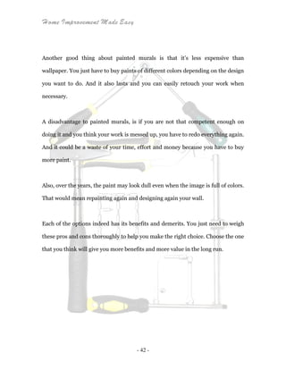 Home Improvement Made Easy
- 42 -
Another good thing about painted murals is that it’s less expensive than
wallpaper. You just have to buy paints of different colors depending on the design
you want to do. And it also lasts and you can easily retouch your work when
necessary.
A disadvantage to painted murals, is if you are not that competent enough on
doing it and you think your work is messed up, you have to redo everything again.
And it could be a waste of your time, effort and money because you have to buy
more paint.
Also, over the years, the paint may look dull even when the image is full of colors.
That would mean repainting again and designing again your wall.
Each of the options indeed has its benefits and demerits. You just need to weigh
these pros and cons thoroughly to help you make the right choice. Choose the one
that you think will give you more benefits and more value in the long run.
 