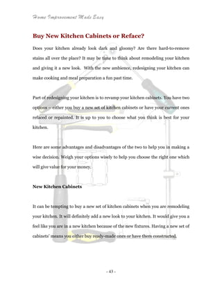 Home Improvement Made Easy
- 43 -
Buy New Kitchen Cabinets or Reface?
Does your kitchen already look dark and gloomy? Are there hard-to-remove
stains all over the place? It may be time to think about remodeling your kitchen
and giving it a new look. With the new ambience, redesigning your kitchen can
make cooking and meal preparation a fun past time.
Part of redesigning your kitchen is to revamp your kitchen cabinets. You have two
options – either you buy a new set of kitchen cabinets or have your current ones
refaced or repainted. It is up to you to choose what you think is best for your
kitchen.
Here are some advantages and disadvantages of the two to help you in making a
wise decision. Weigh your options wisely to help you choose the right one which
will give value for your money.
New Kitchen Cabinets
It can be tempting to buy a new set of kitchen cabinets when you are remodeling
your kitchen. It will definitely add a new look to your kitchen. It would give you a
feel like you are in a new kitchen because of the new fixtures. Having a new set of
cabinets’ means you either buy ready-made ones or have them constructed.
 