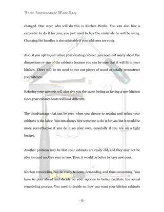 Home Improvement Made Easy
- 45 -
changed. One store who will do this is Kitchen Works. You can also hire a
carpenter to do it for you; you just need to buy the materials he will be using.
Changing the handles is also advisable if your old ones are rusty.
Also, if you opt to just reface your existing cabinet, you need not worry about the
dimensions or size of the cabinets because you can be sure that it will fit in your
kitchen. There will be no need to cut out pieces of wood or totally reconstruct
your kitchen.
Refacing your cabinets will also give you the same feeling as having a new kitchen
since your cabinet doors will look different.
The disadvantage that can be seen when you choose to repaint and reface your
cabinets is the labor. You can always hire someone to do it for you but it would be
more cost-effective if you do it on your own, especially if you are on a tight
budget.
Another problem may be that your cabinets are really old, and they may not be
able to stand another year or two. Thus, it would be better to have new ones.
Kitchen remodeling can be really tedious, demanding and time-consuming. You
have to plan ahead and decide on your options to better facilitate the actual
remodeling process. You need to decide on how you want your kitchen cabinets
 