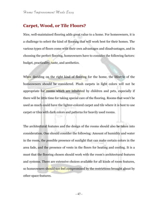 Home Improvement Made Easy
- 47 -
Carpet, Wood, or Tile Floors?
Nice, well-maintained flooring adds great value to a home. For homeowners, it is
a challenge to select the kind of flooring that will work best for their homes. The
various types of floors come with their own advantages and disadvantages, and in
choosing the perfect flooring, homeowners have to consider the following factors:
budget, practicality, taste, and aesthetics.
When deciding on the right kind of flooring for the home, the lifestyle of the
homeowners should be considered. Plush carpets in light colors will not be
appropriate for rooms which are inhabited by children and pets, especially if
there will be little time for taking special care of the flooring. Rooms that won't be
used as much could have the lighter-colored carpet and tile where it is best to use
carpet or tiles with dark colors and patterns for heavily used rooms.
The architectural features and the design of the rooms should also be taken into
consideration. One should consider the following: Amount of humidity and water
in the room, the possible presence of sunlight that can make certain colors in the
area fade, and the presence of vents in the floors for heating and cooling. It is a
must that the flooring chosen should work with the room's architectural features
and systems. There are extensive choices available for all kinds of room features,
so homeowners should not feel compromised by the restrictions brought about by
other space features.
 