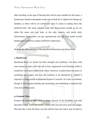 Home Improvement Made Easy
- 48 -
After deciding on the type of flooring that will be most suitable for the home, a
homeowner should contemplate on the type of look for it. Options for design are
limitless, so there will be no restrictions when it comes to nailing down the
preferred look. The most common looks that homeowners usually go for are
either the warm and cozy look, or the cold, modern, and sterile style.
Adventurous homeowners can get experimental and mix and match several
design types to achieve a unique, distinctive impression.
Here are the different types of flooring that homeowners can choose from:
1. Hardwood
Hardwood floors are known for their strength and sturdiness. For those with
more money to spare, they can opt to have engineered wood flooring, which is
created by wood layers added with veneer. However, wooden floors are prone to
scratching and gouges, and have the tendency to be discolored or cracked if
exposed to a long period of maximum dryness or wetness. It is easy to maintain,
though, it only requires dusting and vacuuming, and refinishing is required only
every ten to fifteen years.
2. Ceramic Tiles
Ceramic tile flooring adds value to homes because of its durability and wide
decorative range. There are several varieties that can suit every need and budget.
The bad side is that tile floors can feel cold for bare feet and it may be hard to
 