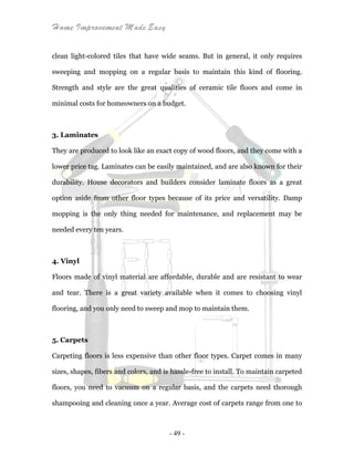 Home Improvement Made Easy
- 49 -
clean light-colored tiles that have wide seams. But in general, it only requires
sweeping and mopping on a regular basis to maintain this kind of flooring.
Strength and style are the great qualities of ceramic tile floors and come in
minimal costs for homeowners on a budget.
3. Laminates
They are produced to look like an exact copy of wood floors, and they come with a
lower price tag. Laminates can be easily maintained, and are also known for their
durability. House decorators and builders consider laminate floors as a great
option aside from other floor types because of its price and versatility. Damp
mopping is the only thing needed for maintenance, and replacement may be
needed every ten years.
4. Vinyl
Floors made of vinyl material are affordable, durable and are resistant to wear
and tear. There is a great variety available when it comes to choosing vinyl
flooring, and you only need to sweep and mop to maintain them.
5. Carpets
Carpeting floors is less expensive than other floor types. Carpet comes in many
sizes, shapes, fibers and colors, and is hassle-free to install. To maintain carpeted
floors, you need to vacuum on a regular basis, and the carpets need thorough
shampooing and cleaning once a year. Average cost of carpets range from one to
 