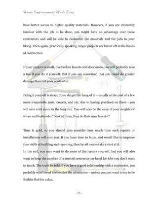 Home Improvement Made Easy
- 5 -
have better access to higher quality materials. However, if you are intimately
familiar with the job to be done, you might have an advantage over these
contractors and will be able to customize the materials and the jobs to your
liking. Then again, practically speaking, larger projects are better off in the hands
of contractors.
If your project is small, like broken faucets and doorknobs, you will probably save
a ton if you do it yourself. But if you are concerned that you could do greater
damage then call your contractor.
Doing it yourself is risky; if you do get the hang of it – usually at the cost of a few
more irreparable jams, faucets, and etc. due to having practiced on them - you
will save a lot more in the long run. You will also be the envy of your neighbors’
wives and husbands, “Look at them, they do their own faucets!”
Time is gold, so you should also consider how much time such repairs or
installations will cost you. If you have time to burn, and would like to improve
your skills at building and repairing, then by all means take a shot at it.
In the end, you may want to do some of the repairs yourself, but you will also
want to keep the number of a trusted contractor on hand for jobs you don’t want
to touch. The truth be told, if you have a good relationship with a contractor, you
probably won't need to consider the alternative – unless you just want to try to be
Builder Bob for a day.
 