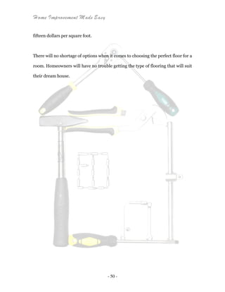 Home Improvement Made Easy
- 50 -
fifteen dollars per square foot.
There will no shortage of options when it comes to choosing the perfect floor for a
room. Homeowners will have no trouble getting the type of flooring that will suit
their dream house.
 