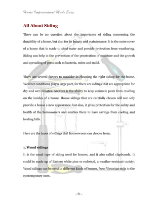 Home Improvement Made Easy
- 51 -
All About Siding
There can be no question about the importance of siding concerning the
durability of a home, but also for its beauty and maintenance. It is the outer cover
of a house that is made to shed water and provide protection from weathering.
Siding can help in the prevention of the penetration of moisture and the growth
and spreading of pests such as bacteria, mites and mold.
There are several factors to consider in choosing the right siding for the home.
Weather conditions play a large part, for there are sidings that are appropriate for
dry and wet climates. Another is the ability to keep common pests from residing
on the insides of a house. House sidings that are carefully chosen will not only
provide a house a new appearance, but also, it gives protection for the safety and
health of the homeowners and enables them to have savings from cooling and
heating bills.
Here are the types of sidings that homeowners can choose from:
1. Wood sidings
It is the usual type of siding used for houses, and it also called clapboards. It
could be made up of Eastern white pine or redwood, a weather-resistant variety.
Wood sidings can be used in different kinds of houses, from Victorian style to the
contemporary ones.
 