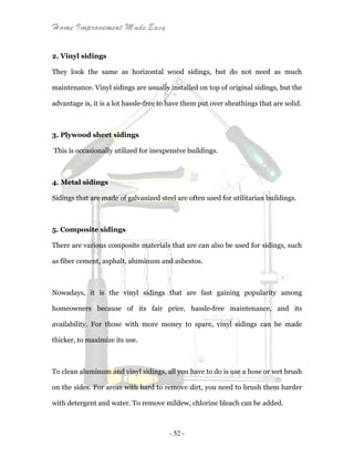 Home Improvement Made Easy
- 52 -
2. Vinyl sidings
They look the same as horizontal wood sidings, but do not need as much
maintenance. Vinyl sidings are usually installed on top of original sidings, but the
advantage is, it is a lot hassle-free to have them put over sheathings that are solid.
3. Plywood sheet sidings
This is occasionally utilized for inexpensive buildings.
4. Metal sidings
Sidings that are made of galvanized steel are often used for utilitarian buildings.
5. Composite sidings
There are various composite materials that are can also be used for sidings, such
as fiber cement, asphalt, aluminum and asbestos.
Nowadays, it is the vinyl sidings that are fast gaining popularity among
homeowners because of its fair price, hassle-free maintenance, and its
availability. For those with more money to spare, vinyl sidings can be made
thicker, to maximize its use.
To clean aluminum and vinyl sidings, all you have to do is use a hose or wet brush
on the sides. For areas with hard to remove dirt, you need to brush them harder
with detergent and water. To remove mildew, chlorine bleach can be added.
 