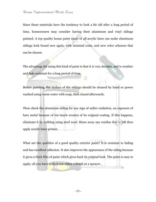 Home Improvement Made Easy
- 53 -
Since these materials have the tendency to look a bit old after a long period of
time, homeowners may consider having their aluminum and vinyl sidings
painted. A top quality house paint made of all-acrylic latex can make aluminum
sidings look brand new again, with minimal costs, and new color schemes that
can be chosen.
The advantage for using this kind of paint is that it is very durable, and is weather
and fade resistant for a long period of time.
Before painting, the surface of the sidings should be cleaned by hand or power
washed using warm water with soap, then rinsed afterwards.
Then check the aluminum siding for any sign of sulfur oxidation, an exposure of
bare metal because of too much erosion of its original coating. If this happens,
eliminate it by rubbing using steel wool. Rinse away any residue that is left then
apply acrylic latex primer.
What are the qualities of a good quality exterior paint? It is resistant to fading
and has excellent adhesion. It also improves the appearance of the siding because
it gives a thick film of paint which gives back its original look. The paint is easy to
apply; all you have to do is use either a brush or a sprayer.
 