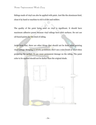 Home Improvement Made Easy
- 54 -
Sidings made of vinyl can also be applied with paint. Just like the aluminum kind,
clean it by hand or machine to rid it of dirt and mildew.
The quality of the paint being used on vinyl is significant. It should have
maximum adhesive power because vinyl sidings have slick surfaces. Do not use
oil-based paints for this kind of siding.
Aside from that, there are other things that should not be done when painting
vinyl sidings. Scraping is strictly prohibited, don't use a wire brush or sand when
preparing the surface. It can cause permanent damage on the siding. The paint
color to be applied should not be darker than the original shade.
 